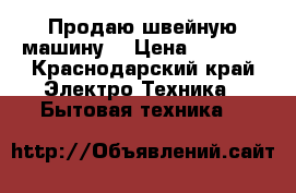 Продаю швейную машину  › Цена ­ 8 000 - Краснодарский край Электро-Техника » Бытовая техника   